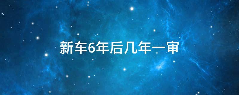 新车6年后几年一审（新车6年一审吗）