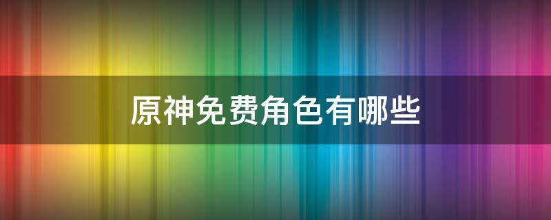 原神免费角色有哪些 原神哪些角色是免费获得的