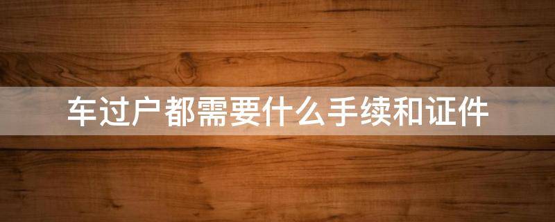 车过户都需要什么手续和证件（车过户都需要什么手续和证件要多久）