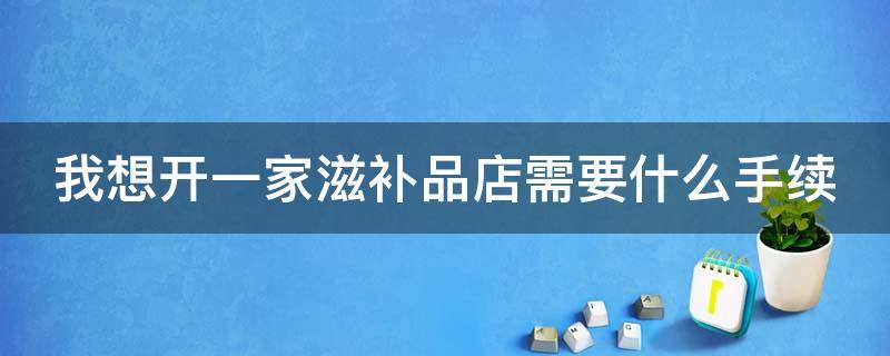 我想开一家滋补品店需要什么手续（我想开一家滋补品店需要什么手续和证件）