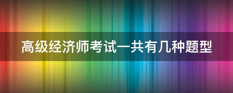 高级经济师考试一共有几种题型（高级经济师考试题目类型）