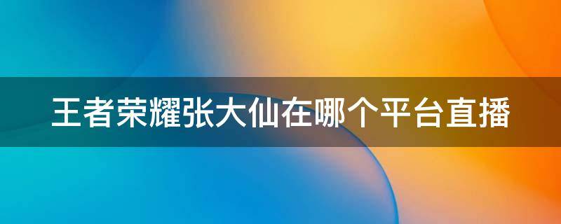 王者荣耀张大仙在哪个平台直播 王者荣耀张大仙在哪个平台直播间