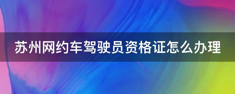 苏州网约车驾驶员资格证怎么办理 苏州网约车驾驶员资格证怎么办理对车辆有什么坏