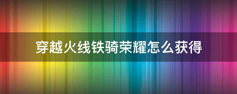 穿越火线铁骑荣耀怎么获得 穿越火线端游荣耀铁骑怎么获得