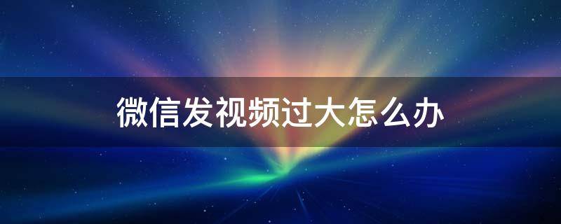 微信发视频过大怎么办 在微信里发视频过大怎么办