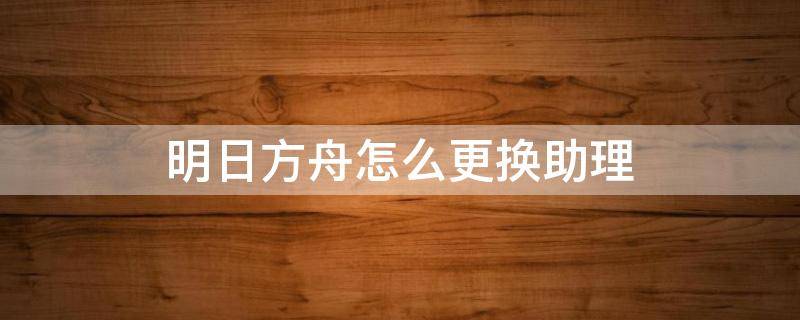 明日方舟怎么更换助理（明日方舟更换代理指挥）