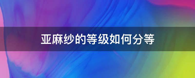 亚麻纱的等级如何分等（亚麻面料分几种等级）