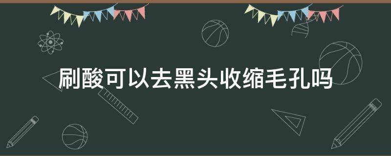 刷酸可以去黑头收缩毛孔吗 刷酸可以缩小毛孔吗黑头怎么办