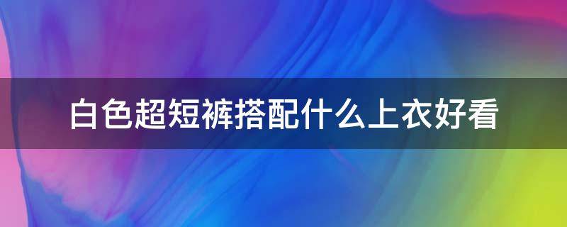 白色超短裤搭配什么上衣好看（白色短装上衣搭配什么裤子好看）