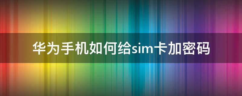 华为手机如何给sim卡加密码（华为怎么给sim卡设密码）