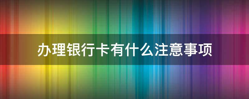 办理银行卡有什么注意事项（办完银行卡需要注意什么）