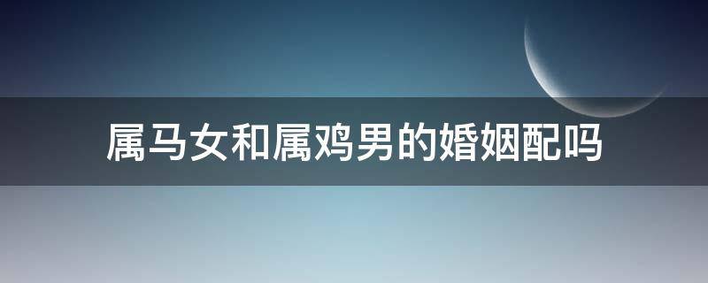 属马女和属鸡男的婚姻配吗 属马女和属鸡男的相配吗,婚姻状况怎么样