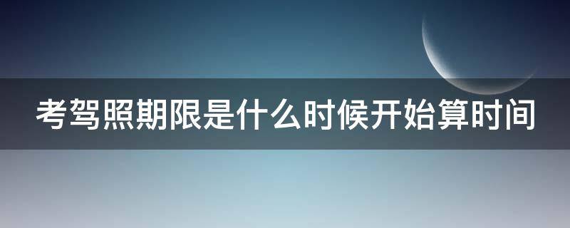 考驾照期限是什么时候开始算时间（考驾照从什么时候开始计时）