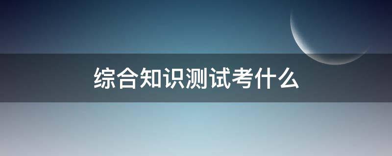 综合知识测试考什么 云南烟草专卖局综合知识测试考什么