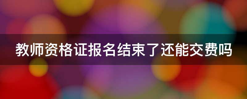 教师资格证报名结束了还能交费吗 教师资格证报名结束了还能交费吗初中