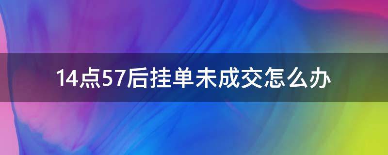 14点57后挂单未成交怎么办（14点57前挂单未成交怎么办）