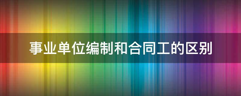 事业单位编制和合同工的区别（事业编制和合同工有什么区别）