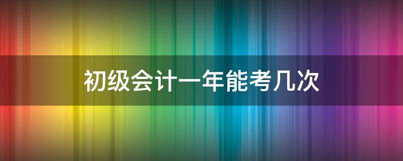 初级会计一年能考几次（初级会计考试一年可以考几次?）