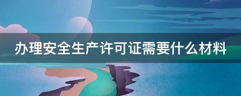 办理安全生产许可证需要什么材料（办理安全生产许可证需要什么材料和证件）