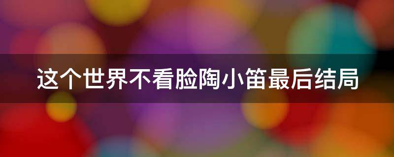 这个世界不看脸陶小笛最后结局（这个世界不看脸陶小笛最后结局怎么样了）