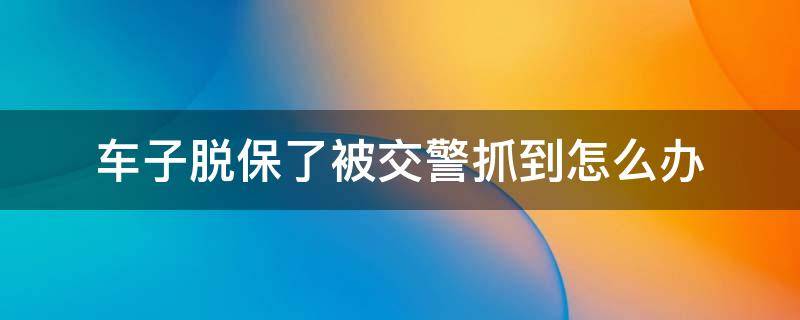 车子脱保了被交警抓到怎么办 脱保了交警怎么发现