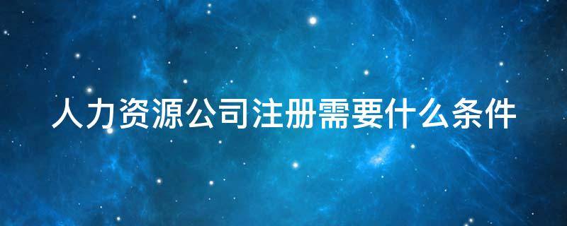 人力资源公司注册需要什么条件 人力资源公司注册需要什么条件经营范围