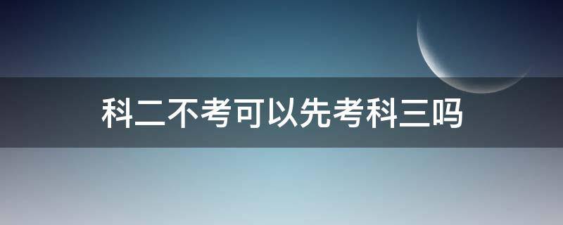 科二不考可以先考科三吗 可以先不考科二直接考科三吗