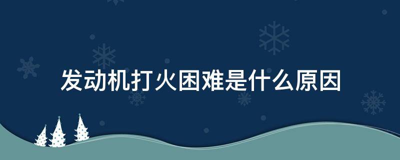 发动机打火困难是什么原因 发动机不好打火是什么原因