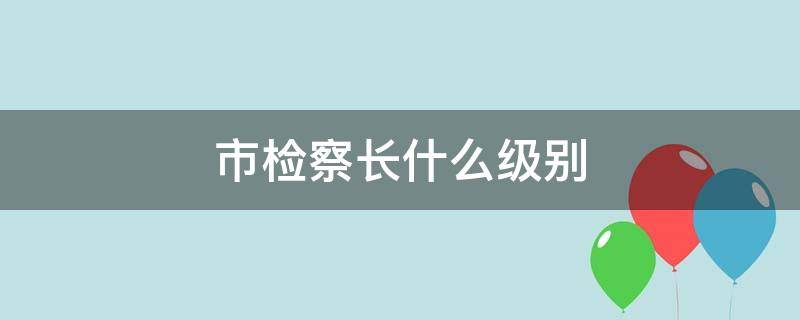 市检察长什么级别 武汉市检察长什么级别