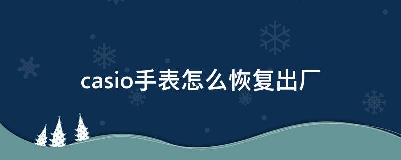 casio手表怎么恢复出厂 卡西欧手表突然恢复出厂时间怎么回事