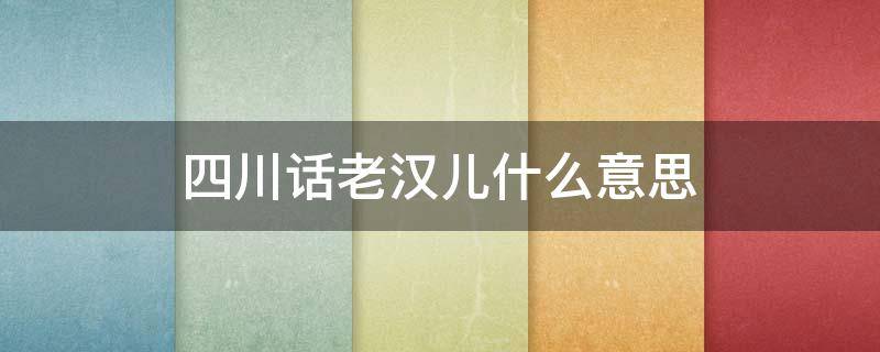 四川话老汉儿什么意思 四川人说的老汉儿是什么意思