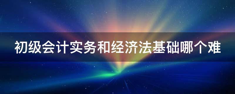 初级会计实务和经济法基础哪个难 初级会计实务和经济法基础哪个难一点