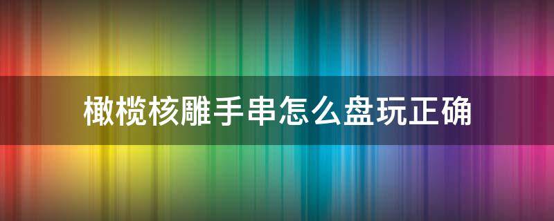 橄榄核雕手串怎么盘玩正确（橄榄核雕手串怎么盘玩正确,金刚子手串怎么盘玩）