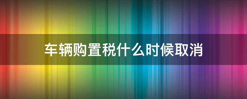 车辆购置税什么时候取消 车子购置税什么时候取消