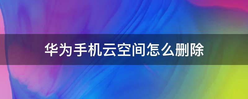 华为手机云空间怎么删除（华为手机云空间怎么删除备份）