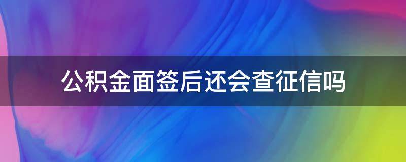 公积金面签后还会查征信吗 住房公积金面签完还会查征信吗