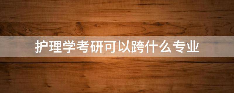 护理学考研可以跨什么专业 护理学考研可以跨什么专业容易些