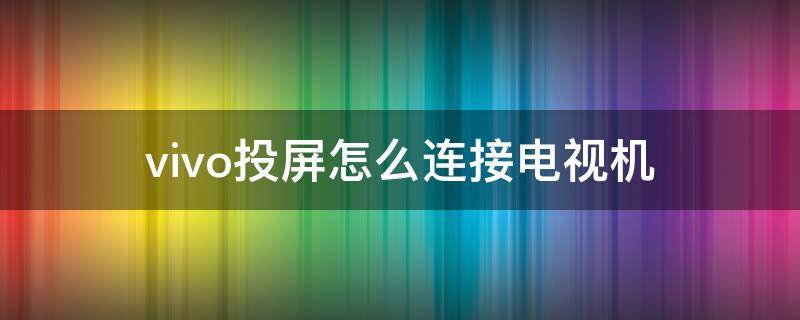 vivo投屏怎么连接电视机 vivo手机投屏怎么连接电视