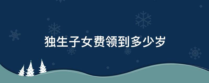 独生子女费领到多少岁 独生子女费领到多少岁为止