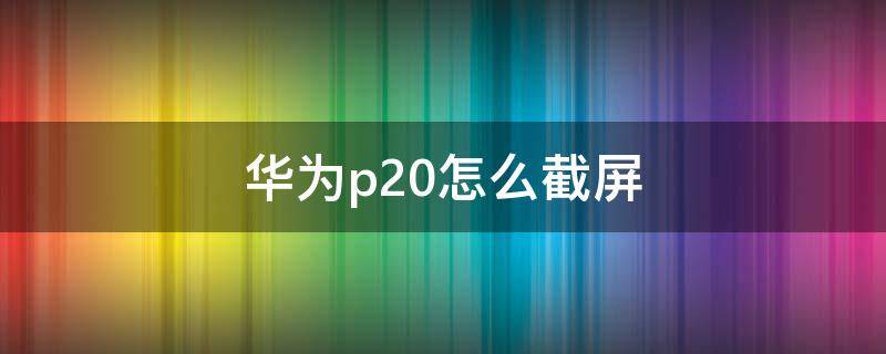 华为p20怎么截屏（华为p20怎么截屏的）