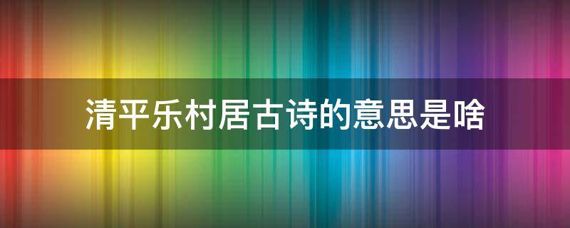 清平乐村居古诗的意思是啥（清平乐村居古诗是什么意思）