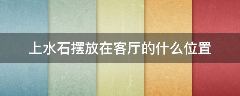 上水石摆放在客厅的什么位置（上水石放客厅什么方位好）