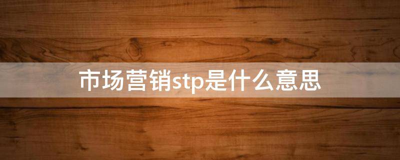 市场营销stp是什么意思 市场营销中的stp是什么意思