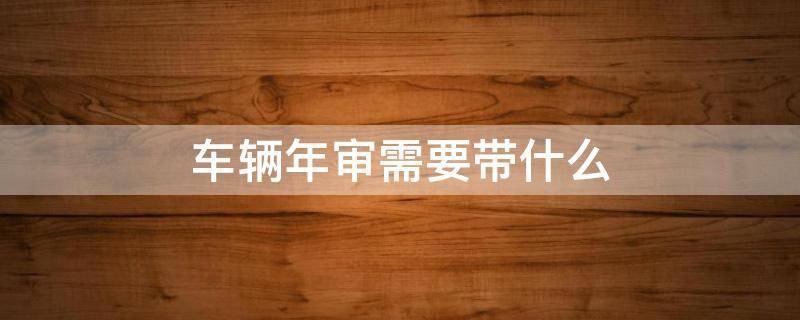 车辆年审需要带什么 车辆年审需要带什么资料2021