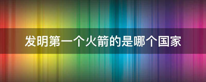 发明第一个火箭的是哪个国家（第一个发明火箭的国家是哪个国家?）