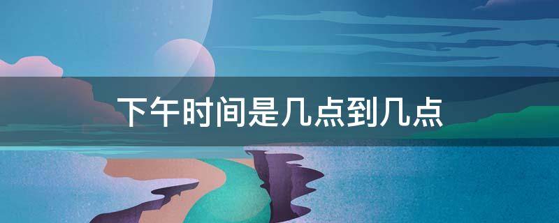 下午时间是几点到几点 下午时间是几点到几点钟