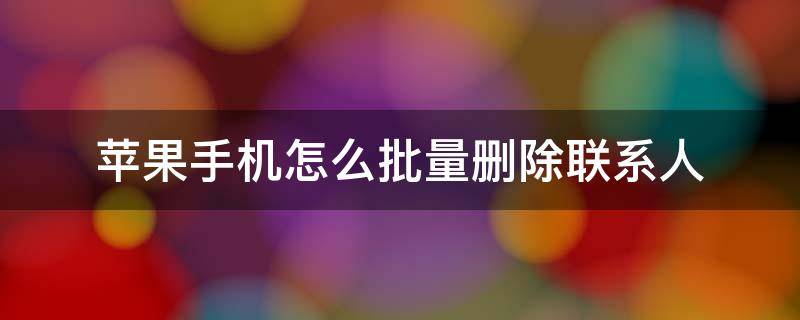 苹果手机怎么批量删除联系人 苹果手机怎么批量删除联系人头像