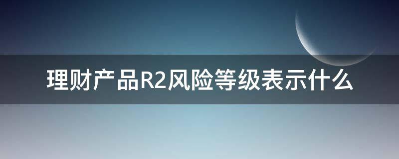 理财产品R2风险等级表示什么（理财风险等级为R2是属于什么风险）