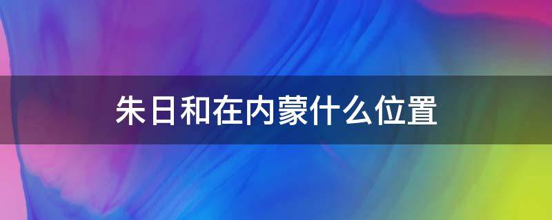 朱日和在内蒙什么位置 朱日和在内蒙什么位置地图
