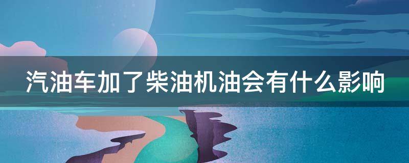 汽油车加了柴油机油会有什么影响（汽油车加了柴油机油会有什么影响吗）